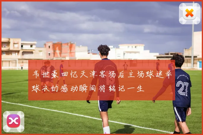 韦世豪回忆天津客场后主场球迷举球衣的感动瞬间将铭记一生