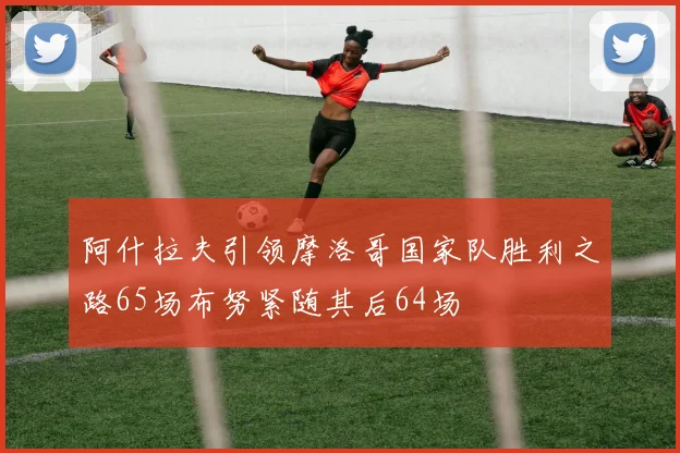 阿什拉夫引领摩洛哥国家队胜利之路65场布努紧随其后64场