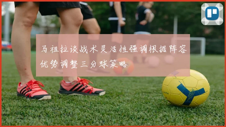 马祖拉谈战术灵活性强调根据阵容优势调整三分球策略