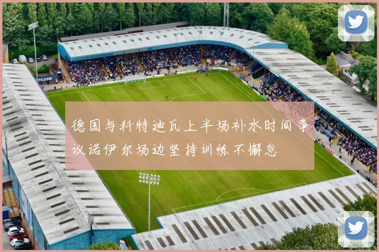 德国与科特迪瓦上半场补水时间争议诺伊尔场边坚持训练不懈怠
