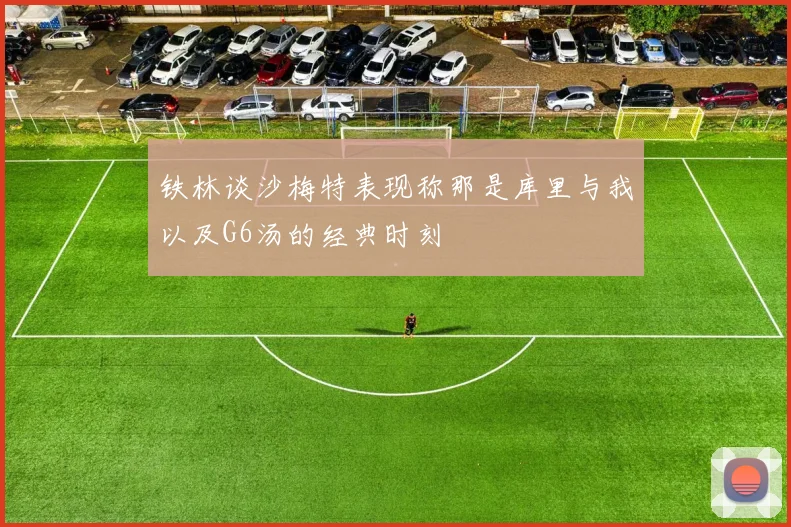 铁林谈沙梅特表现称那是库里与我以及G6汤的经典时刻