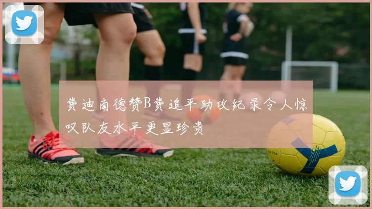 费迪南德赞B费追平助攻纪录令人惊叹队友水平更显珍贵