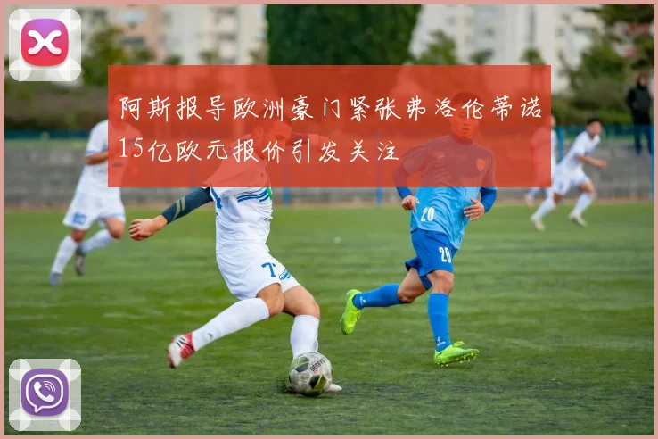 阿斯报导欧洲豪门紧张弗洛伦蒂诺15亿欧元报价引发关注