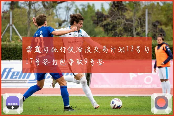 雷霆与独行侠洽谈交易计划12号与17号签打包争取9号签