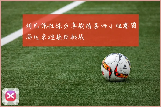 姆巴佩社媒分享战绩喜讯小组赛圆满结束迎接新挑战