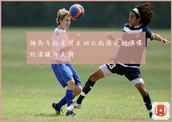 梅西与我亲密互动让我感受到偶像的温暖与支持