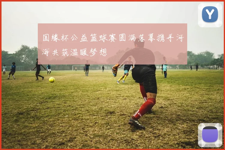 国缘杯公益篮球赛圆满落幕携手河海共筑温暖梦想