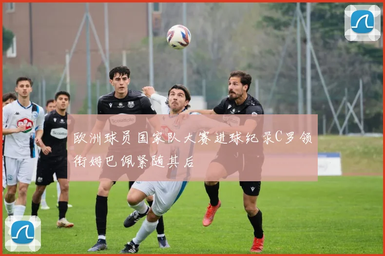 欧洲球员国家队大赛进球纪录C罗领衔姆巴佩紧随其后